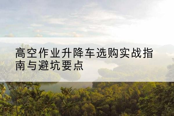 海城升降车怎么选-高空作业升降车选购实战指南与避坑要点