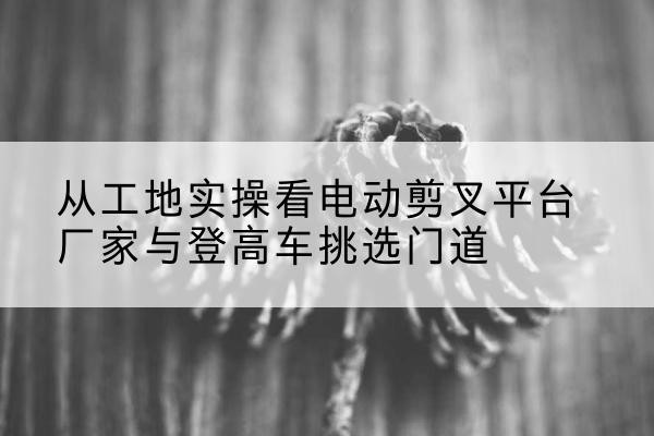 海城电动剪叉升降平台厂家-从工地实操看电动剪叉平台厂家与登高车挑选门道