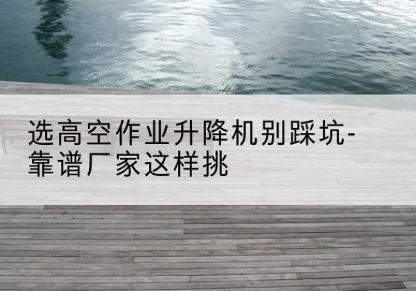 海城剪叉式升降机厂家-选高空作业升降机别踩坑-靠谱厂家这样挑