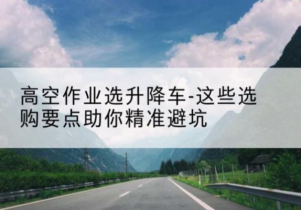 海城升降车厂家-高空作业选升降车-这些选购要点助你*避坑