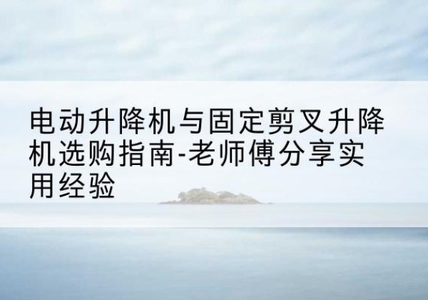 海城电动升降机怎么选-电动升降机与固定剪叉升降机选购指南-老师傅分享实用经验