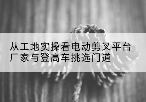 海城电动剪叉升降平台厂家-从工地实操看电动剪叉平台厂家与登高车挑选门道
